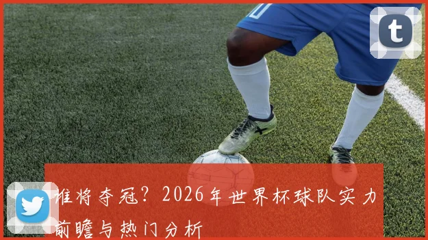 谁将夺冠？2026年世界杯球队实力前瞻与热门分析