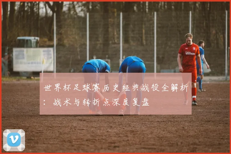 世界杯足球赛历史经典战役全解析：战术与转折点深度复盘