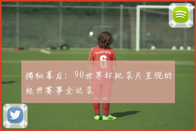 揭秘幕后：90世界杯纪录片呈现的经典赛事全记录