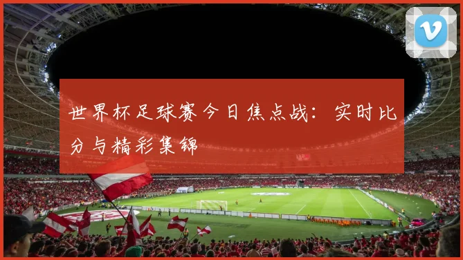 世界杯足球赛今日焦点战：实时比分与精彩集锦