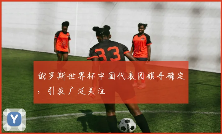 俄罗斯世界杯中国代表团旗手确定，引发广泛关注