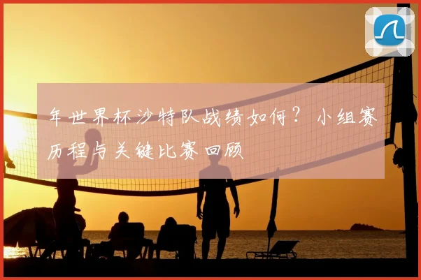 年世界杯沙特队战绩如何？小组赛历程与关键比赛回顾
