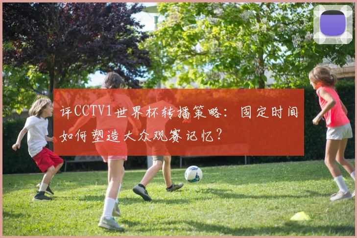 评CCTV1世界杯转播策略:固定时间如何塑造大众观赛记忆?