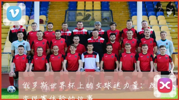 俄罗斯世界杯上的女球迷力量：改变观赛体验的故事
