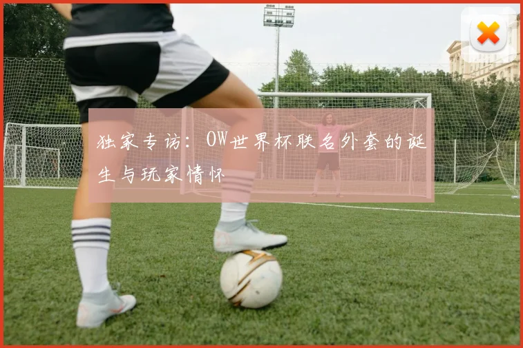 独家专访:OW世界杯联名外套的诞生与玩家情怀