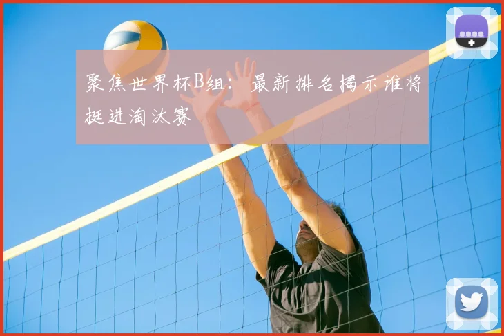 聚焦世界杯B组：最新排名揭示谁将挺进淘汰赛