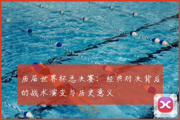 历届世界杯总决赛：经典对决背后的战术演变与历史意义