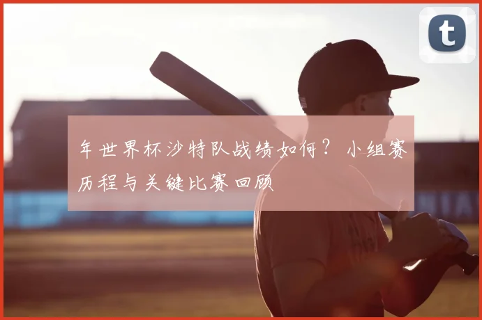 年世界杯沙特队战绩如何?小组赛历程与关键比赛回顾