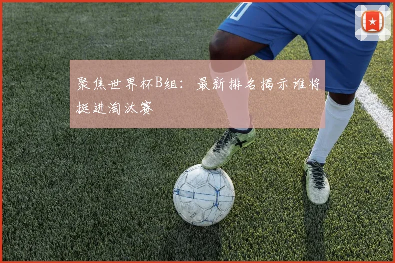 聚焦世界杯B组：最新排名揭示谁将挺进淘汰赛