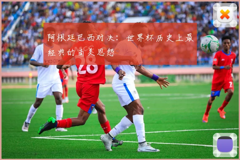 阿根廷巴西对决：世界杯历史上最经典的南美恩怨