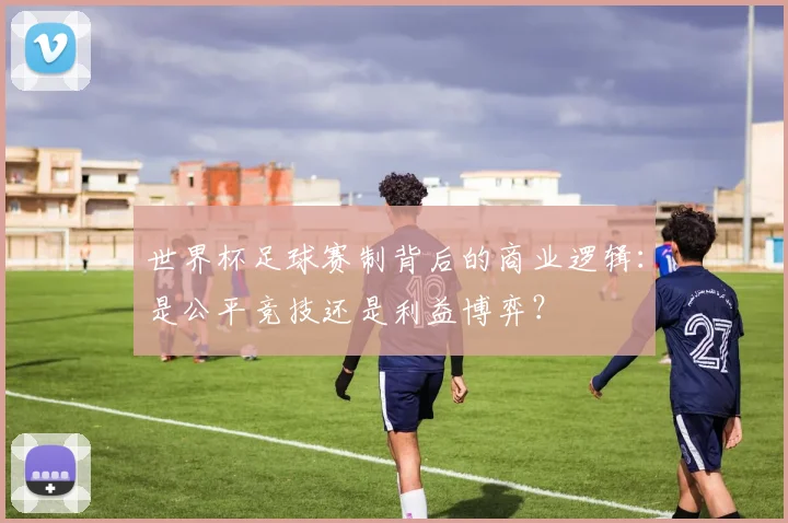 世界杯足球赛制背后的商业逻辑：是公平竞技还是利益博弈？
