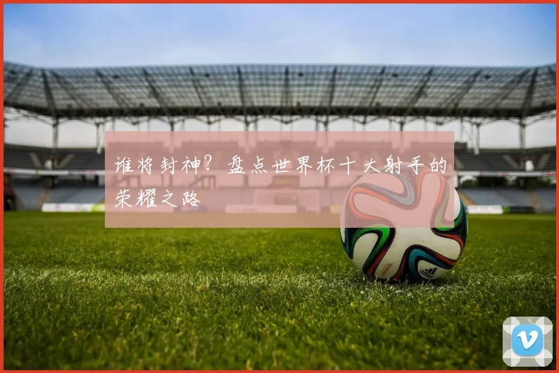 谁将封神？盘点世界杯十大射手的荣耀之路