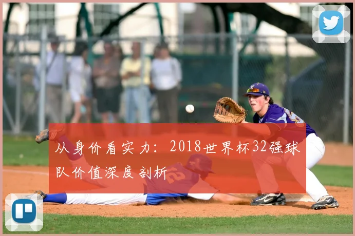 从身价看实力:2018世界杯32强球队价值深度剖析