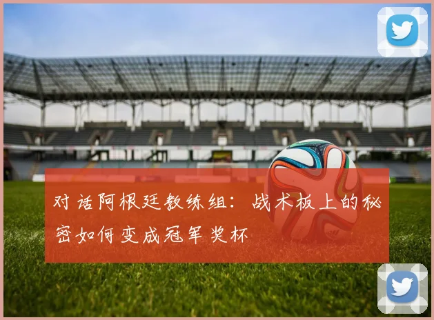 对话阿根廷教练组:战术板上的秘密如何变成冠军奖杯