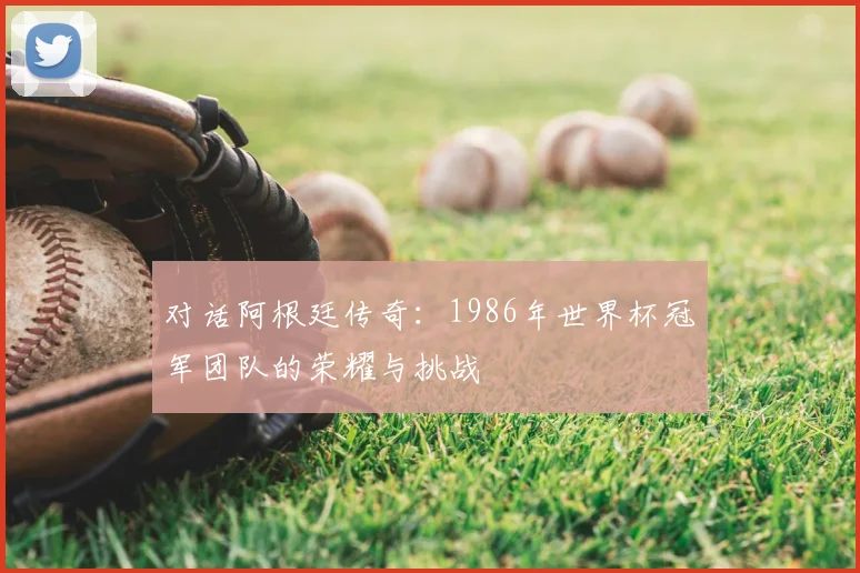 对话阿根廷传奇：1986年世界杯冠军团队的荣耀与挑战