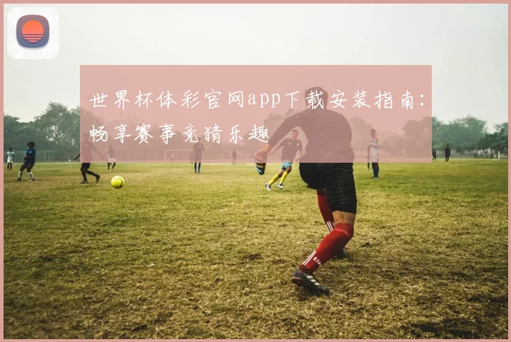 世界杯体彩官网app下载安装指南:畅享赛事竞猜乐趣