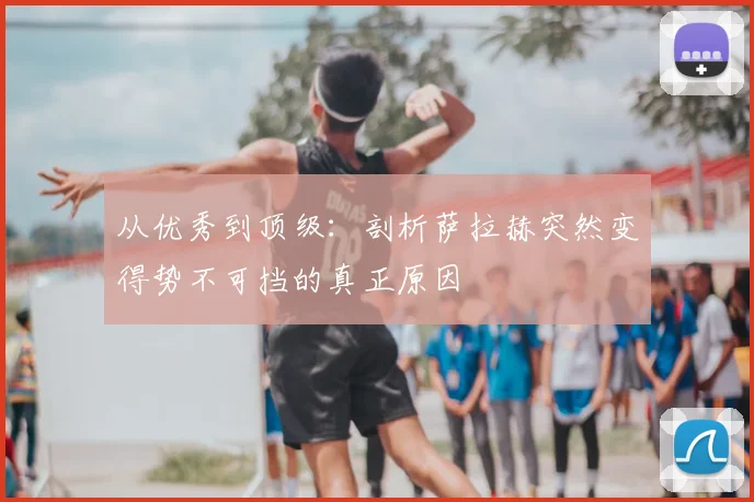 从优秀到顶级:剖析萨拉赫突然变得势不可挡的真正原因