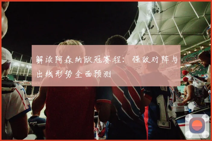 解读阿森纳欧冠赛程:强敌对阵与出线形势全面预测