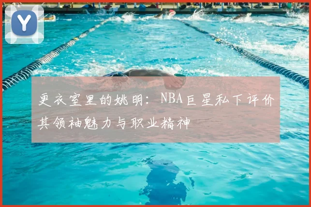 更衣室里的姚明：NBA巨星私下评价其领袖魅力与职业精神