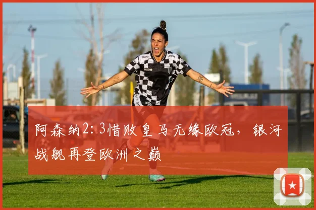 阿森纳2:3惜败皇马无缘欧冠，银河战舰再登欧洲之巅