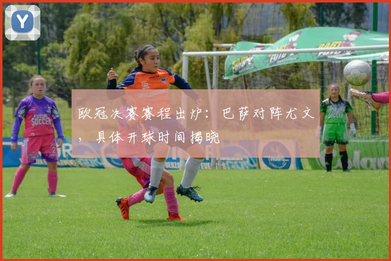 欧冠决赛赛程出炉：巴萨对阵尤文，具体开球时间揭晓