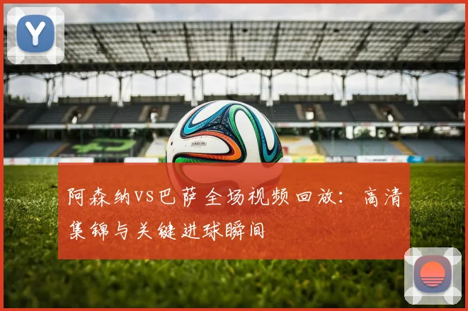 阿森纳vs巴萨全场视频回放：高清集锦与关键进球瞬间
