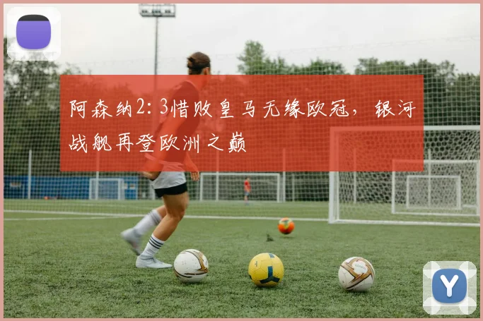 阿森纳2:3惜败皇马无缘欧冠，银河战舰再登欧洲之巅