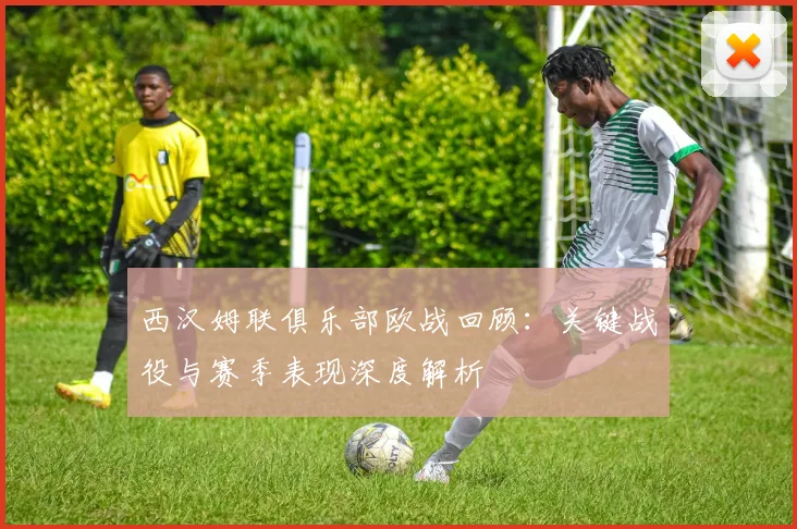 西汉姆联俱乐部欧战回顾：关键战役与赛季表现深度解析