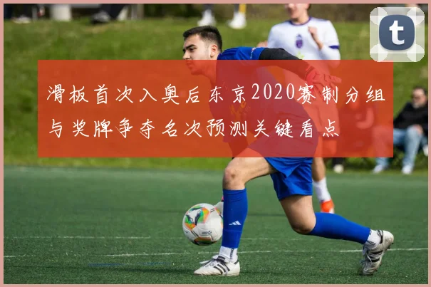 滑板首次入奥后东京2020赛制分组与奖牌争夺名次预测关键看点