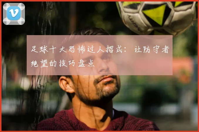 足球十大恐怖过人招式：让防守者绝望的技巧盘点