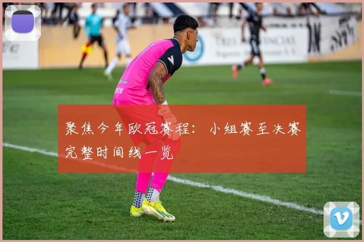 聚焦今年欧冠赛程：小组赛至决赛完整时间线一览