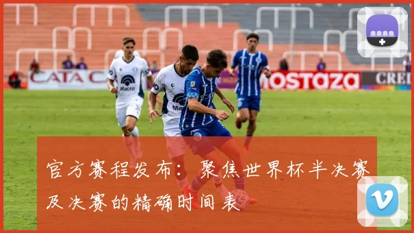 官方赛程发布：聚焦世界杯半决赛及决赛的精确时间表